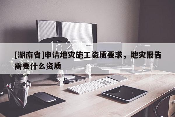 [湖南省]申请地灾施工资质要求，地灾报告需要什么资质