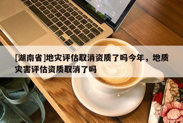 [湖南省]地灾评估取消资质了吗今年，地质灾害评估资质取消了吗