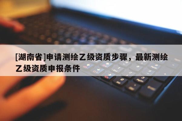 [湖南省]申请测绘乙级资质步骤，最新测绘乙级资质申报条件