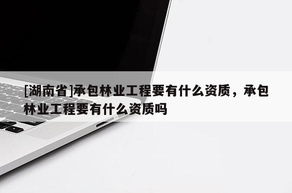 [湖南省]承包林业工程要有什么资质，承包林业工程要有什么资质吗