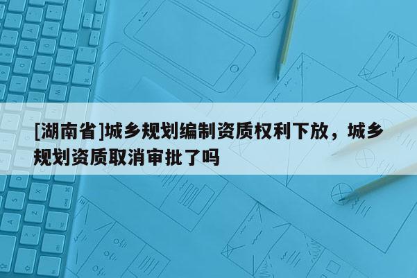 [湖南省]城乡规划编制资质权利下放，城乡规划资质取消审批了吗