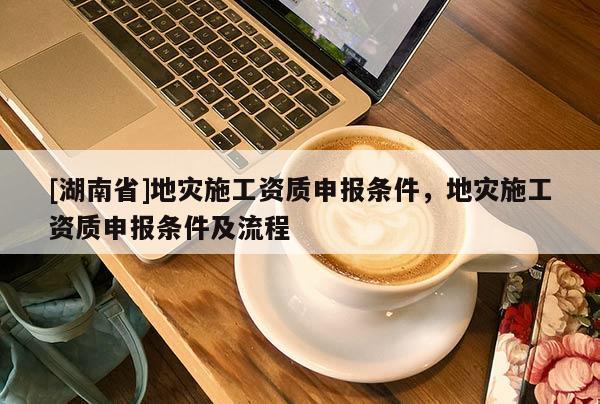 [湖南省]地灾施工资质申报条件，地灾施工资质申报条件及流程