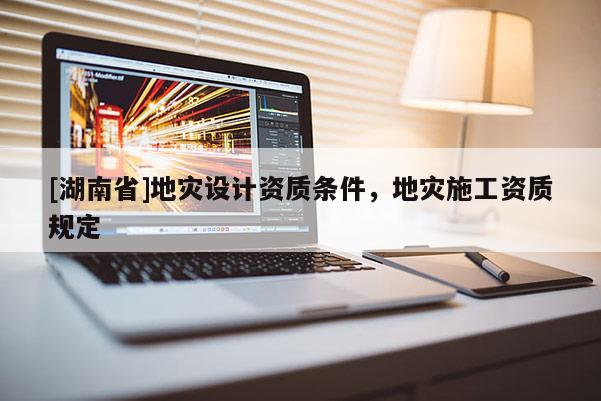 [湖南省]地灾设计资质条件，地灾施工资质规定