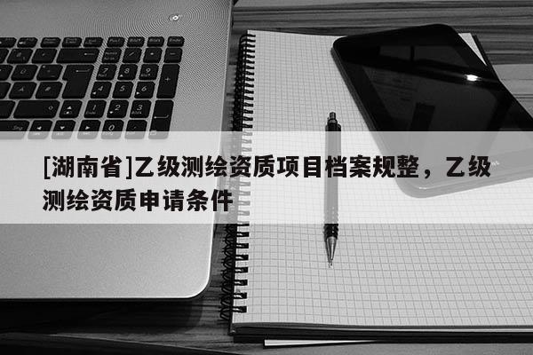 [湖南省]乙级测绘资质项目档案规整，乙级测绘资质申请条件