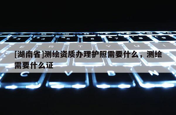 [湖南省]测绘资质办理护照需要什么，测绘需要什么证