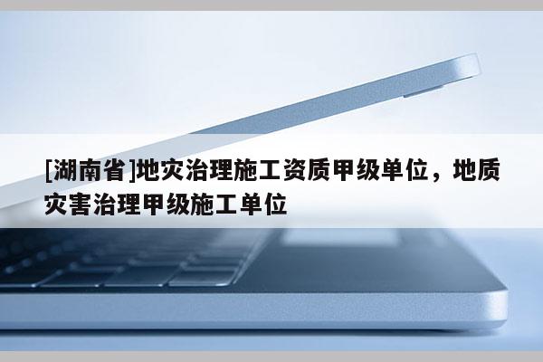 [湖南省]地灾治理施工资质甲级单位，地质灾害治理甲级施工单位