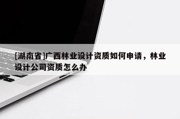 [湖南省]广西林业设计资质如何申请，林业设计公司资质怎么办