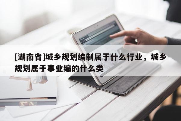 [湖南省]城乡规划编制属于什么行业，城乡规划属于事业编的什么类