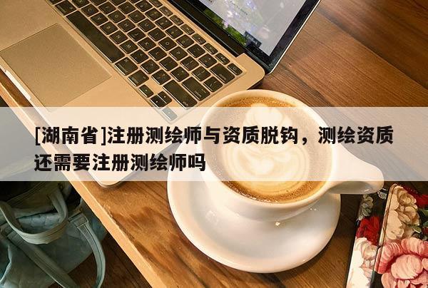 [湖南省]注册测绘师与资质脱钩，测绘资质还需要注册测绘师吗