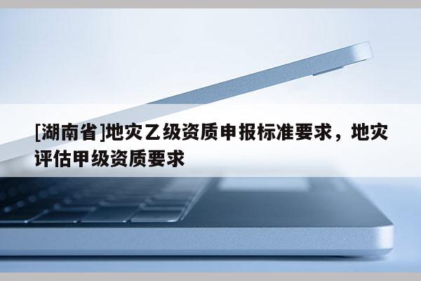 [湖南省]地灾乙级资质申报标准要求，地灾评估甲级资质要求