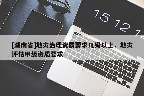 [湖南省]地灾治理资质要求几级以上，地灾评估甲级资质要求