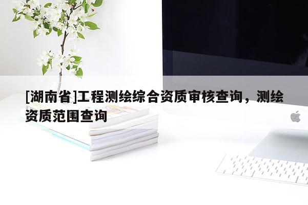 [湖南省]工程测绘综合资质审核查询，测绘资质范围查询