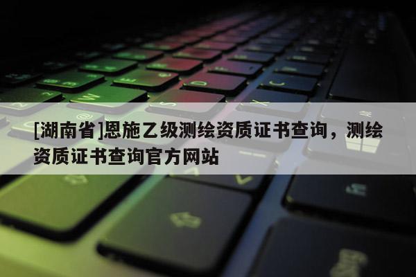 [湖南省]恩施乙级测绘资质证书查询，测绘资质证书查询官方网站