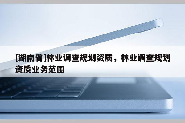 [湖南省]林业调查规划资质，林业调查规划资质业务范围