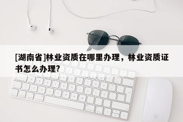 [湖南省]林业资质在哪里办理，林业资质证书怎么办理?