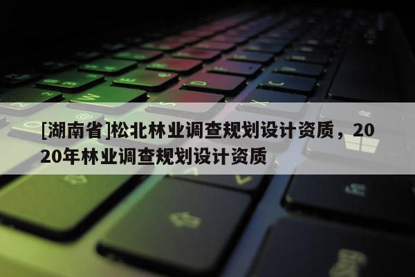 [湖南省]松北林业调查规划设计资质，2020年林业调查规划设计资质