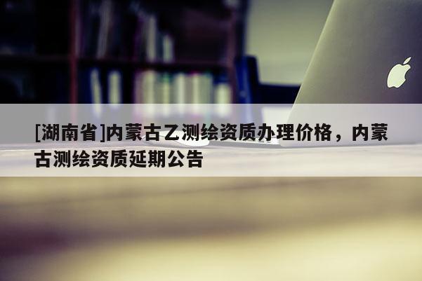 [湖南省]内蒙古乙测绘资质办理价格，内蒙古测绘资质延期公告