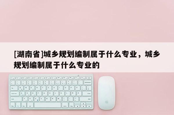 [湖南省]城乡规划编制属于什么专业，城乡规划编制属于什么专业的