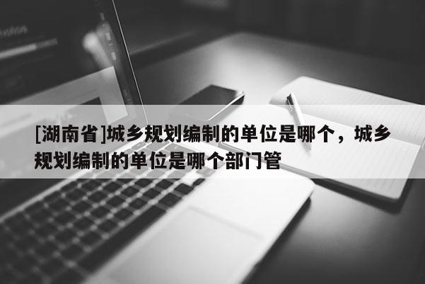 [湖南省]城乡规划编制的单位是哪个，城乡规划编制的单位是哪个部门管