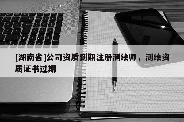 [湖南省]公司资质到期注册测绘师，测绘资质证书过期