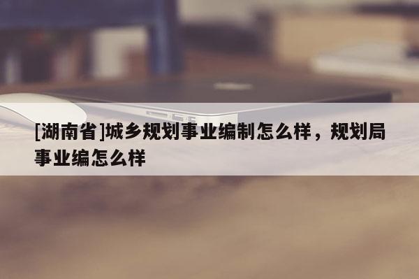 [湖南省]城乡规划事业编制怎么样，规划局事业编怎么样