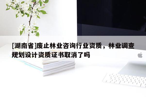 [湖南省]废止林业咨询行业资质，林业调查规划设计资质证书取消了吗