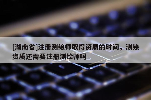 [湖南省]注册测绘师取得资质的时间，测绘资质还需要注册测绘师吗