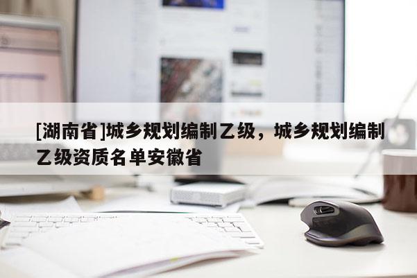 [湖南省]城乡规划编制乙级，城乡规划编制乙级资质名单安徽省