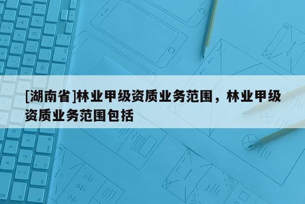 [湖南省]林业甲级资质业务范围，林业甲级资质业务范围包括