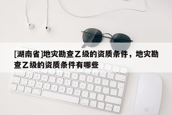 [湖南省]地灾勘查乙级的资质条件，地灾勘查乙级的资质条件有哪些