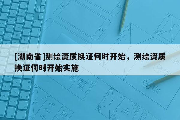 [湖南省]测绘资质换证何时开始，测绘资质换证何时开始实施