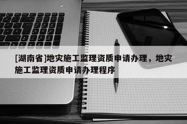 [湖南省]地灾施工监理资质申请办理，地灾施工监理资质申请办理程序