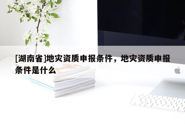 [湖南省]地灾资质申报条件，地灾资质申报条件是什么