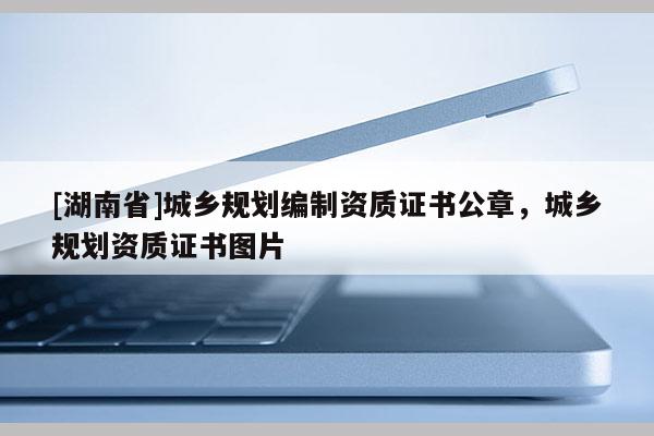 [湖南省]城乡规划编制资质证书公章，城乡规划资质证书图片