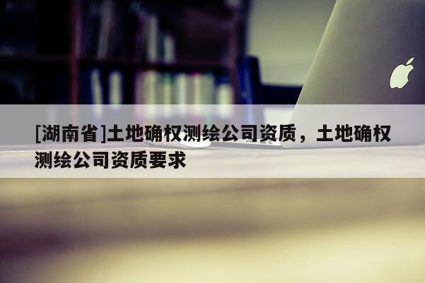 [湖南省]土地确权测绘公司资质，土地确权测绘公司资质要求