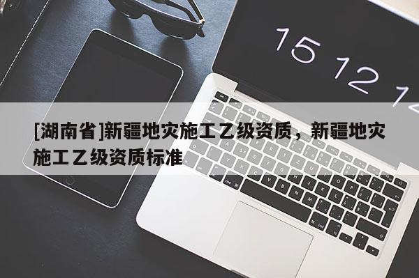 [湖南省]新疆地灾施工乙级资质，新疆地灾施工乙级资质标准