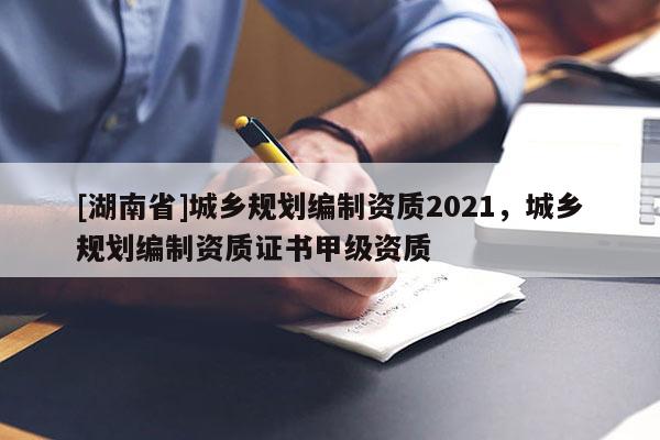 [湖南省]城乡规划编制资质2021，城乡规划编制资质证书甲级资质