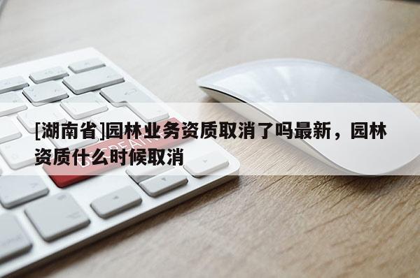 [湖南省]园林业务资质取消了吗最新，园林资质什么时候取消