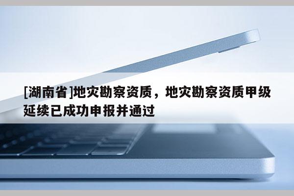 [湖南省]地灾勘察资质，地灾勘察资质甲级延续已成功申报并通过