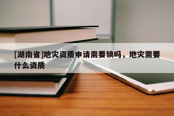 [湖南省]地灾资质申请需要锁吗，地灾需要什么资质