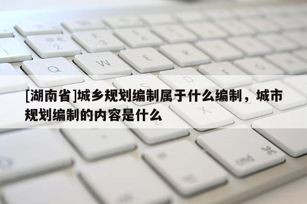 [湖南省]城乡规划编制属于什么编制，城市规划编制的内容是什么