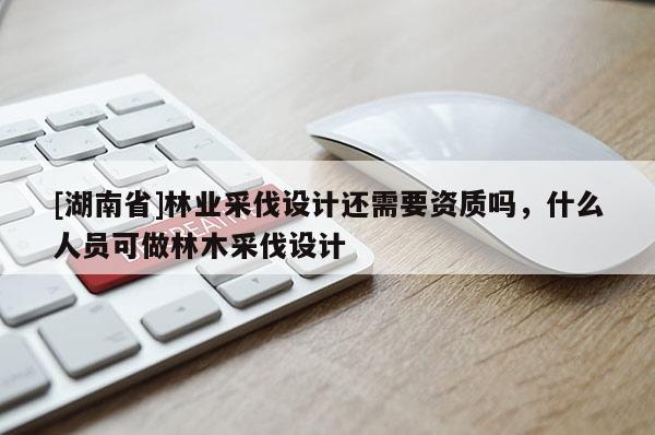 [湖南省]林业采伐设计还需要资质吗，什么人员可做林木采伐设计