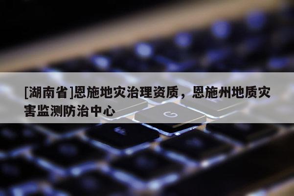 [湖南省]恩施地灾治理资质，恩施州地质灾害监测防治中心