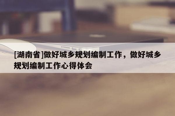 [湖南省]做好城乡规划编制工作，做好城乡规划编制工作心得体会