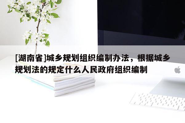 [湖南省]城乡规划组织编制办法，根据城乡规划法的规定什么人民政府组织编制