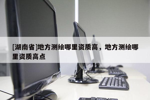 [湖南省]地方测绘哪里资质高，地方测绘哪里资质高点