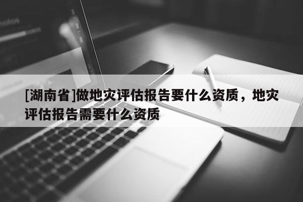 [湖南省]做地灾评估报告要什么资质，地灾评估报告需要什么资质