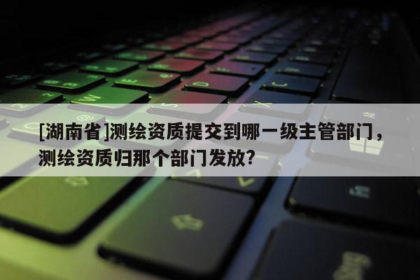 [湖南省]测绘资质提交到哪一级主管部门，测绘资质归那个部门发放?