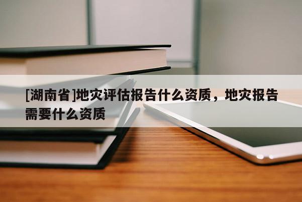 [湖南省]地灾评估报告什么资质，地灾报告需要什么资质