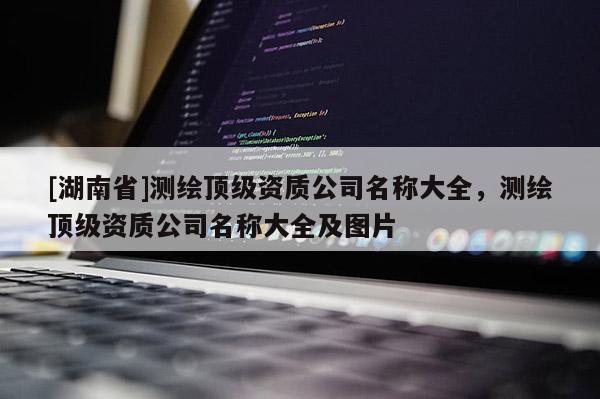 [湖南省]测绘顶级资质公司名称大全，测绘顶级资质公司名称大全及图片